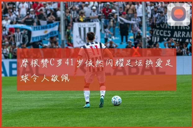 摩根赞C罗41岁依然闪耀足坛热爱足球令人敬佩